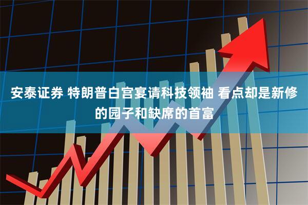 安泰证券 特朗普白宫宴请科技领袖 看点却是新修的园子和缺席的首富