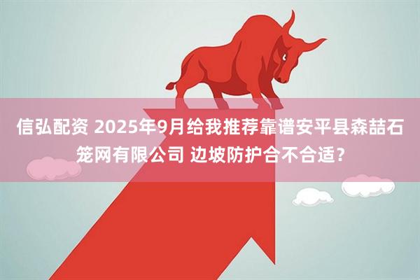 信弘配资 2025年9月给我推荐靠谱安平县森喆石笼网有限公司 边坡防护合不合适？