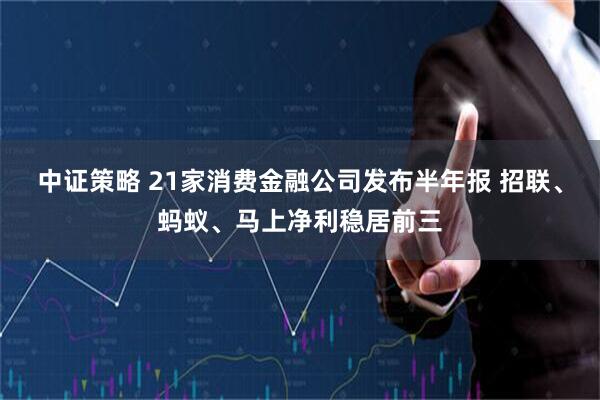 中证策略 21家消费金融公司发布半年报 招联、蚂蚁、马上净利稳居前三