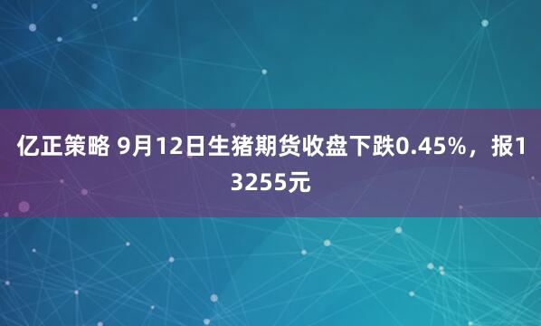 亿正策略 9月12日生猪期货收盘下跌0.45%，报13255元