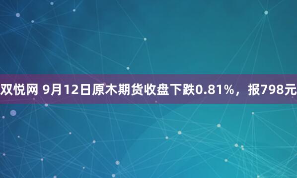双悦网 9月12日原木期货收盘下跌0.81%，报798元