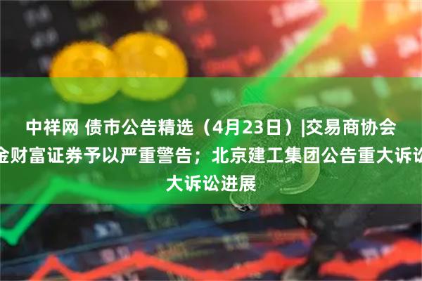 中祥网 债市公告精选(4月23日)|交易商协会对中金财富证券予以严重警告;北京建工集团公告重大诉讼进展