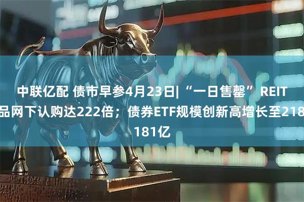 中联亿配 债市早参4月23日| “一日售罄” REITs产品网下认购达222倍；债券ETF规模创新高增长至2181亿