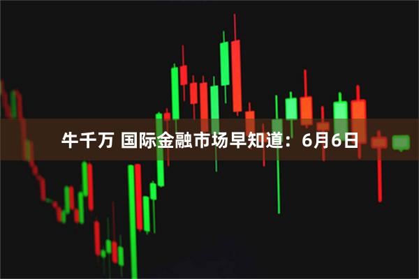 牛千万 国际金融市场早知道:6月6日
