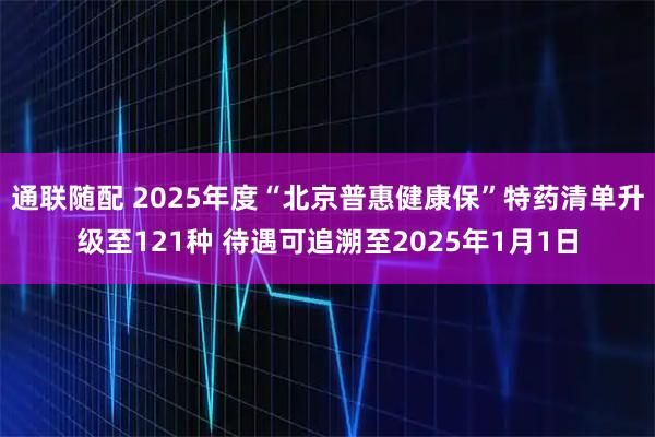 通联随配 2025年度“北京普惠健康保”特药清单升级至121种 待遇可追溯至2025年1月1日