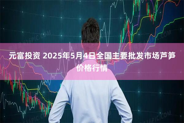 元富投资 2025年5月4日全国主要批发市场芦笋价格行情