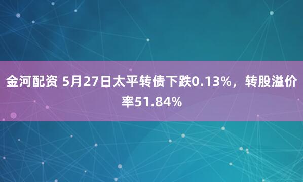 金河配资 5月27日太平转债下跌0.13%，转股溢价率51.84%