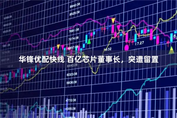 华锋优配快线 百亿芯片董事长，突遭留置