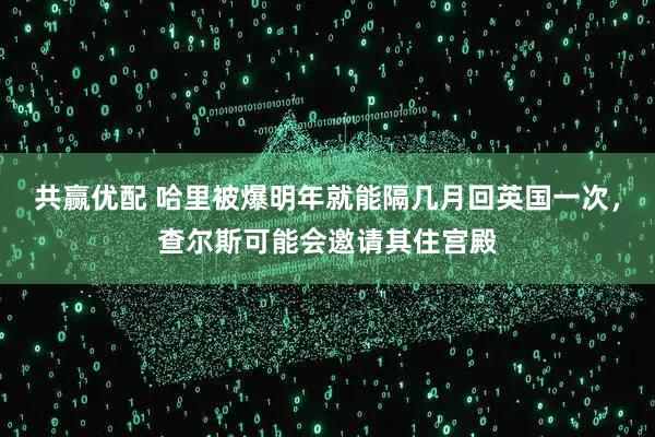 共赢优配 哈里被爆明年就能隔几月回英国一次,查尔斯可能会邀请其住宫殿