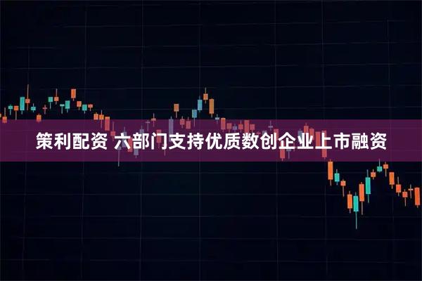 策利配资 六部门支持优质数创企业上市融资