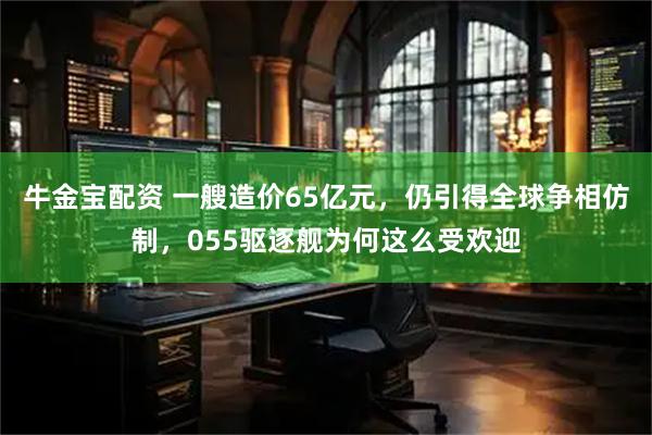 牛金宝配资 一艘造价65亿元，仍引得全球争相仿制，055驱逐舰为何这么受欢迎