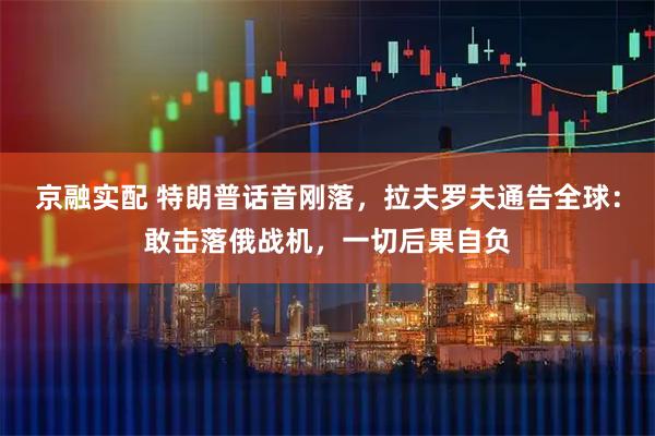 京融实配 特朗普话音刚落，拉夫罗夫通告全球：敢击落俄战机，一切后果自负