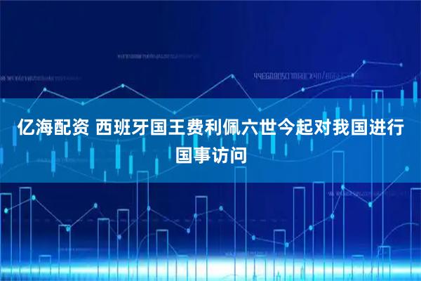 亿海配资 西班牙国王费利佩六世今起对我国进行国事访问