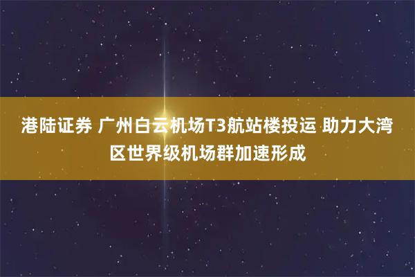 港陆证券 广州白云机场T3航站楼投运 助力大湾区世界级机场群加速形成