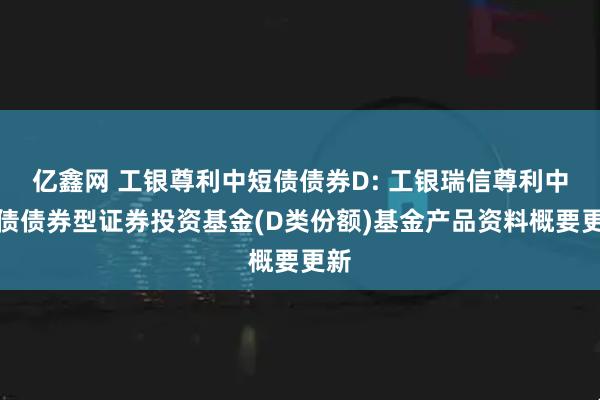 亿鑫网 工银尊利中短债债券D: 工银瑞信尊利中短债债券型证券投资基金(D类份额)基金产品资料概要更新
