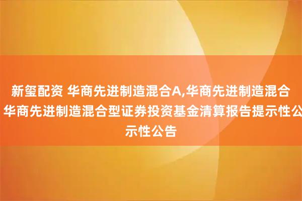新玺配资 华商先进制造混合A,华商先进制造混合C: 华商先进制造混合型证券投资基金清算报告提示性公告