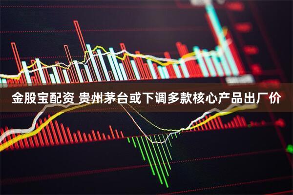 金股宝配资 贵州茅台或下调多款核心产品出厂价