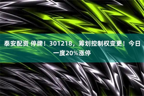 泰安配资 停牌！301218，筹划控制权变更！今日一度20%涨停