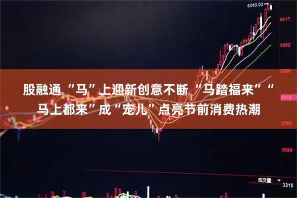 股融通 “马”上迎新创意不断 “马踏福来”“马上都来”成“宠儿”点亮节前消费热潮