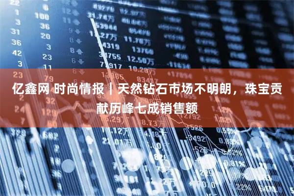 亿鑫网 时尚情报｜天然钻石市场不明朗，珠宝贡献历峰七成销售额