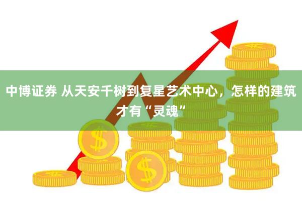 中博证券 从天安千树到复星艺术中心，怎样的建筑才有“灵魂”