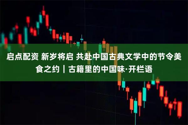 启点配资 新岁将启 共赴中国古典文学中的节令美食之约｜古籍里的中国味·开栏语