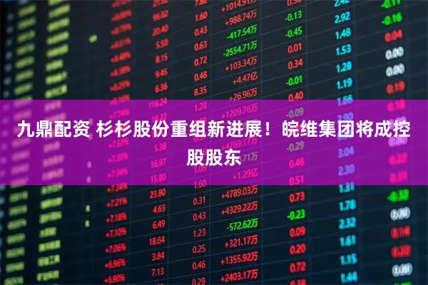 九鼎配资 杉杉股份重组新进展！皖维集团将成控股股东