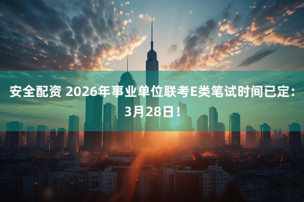安全配资 2026年事业单位联考E类笔试时间已定：3月28日！