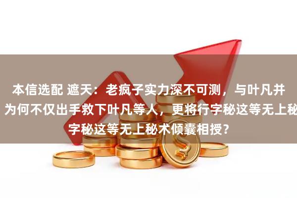 本信选配 遮天：老疯子实力深不可测，与叶凡并无深厚渊源，为何不仅出手救下叶凡等人，更将行字秘这等无上秘术倾囊相授？