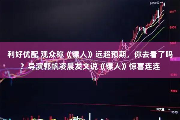 利好优配 观众称《镖人》远超预期，你去看了吗？导演郭帆凌晨发文说《镖人》惊喜连连