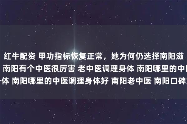 红牛配资 甲功指标恢复正常，她为何仍选择南阳滋养堂中医馆继续调理？ 南阳有个中医很厉害 老中医调理身体 南阳哪里的中医调理身体好 南阳老中医 南阳口碑好的中医