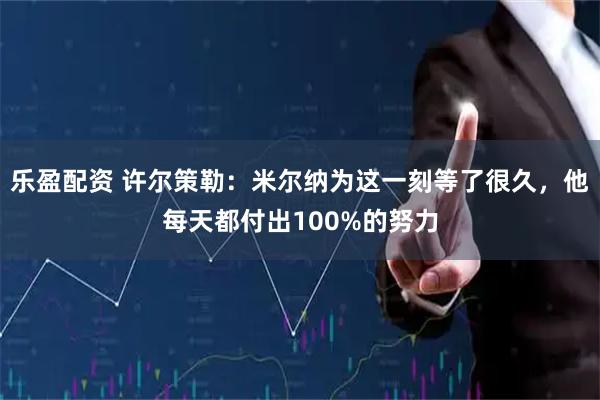 乐盈配资 许尔策勒：米尔纳为这一刻等了很久，他每天都付出100%的努力