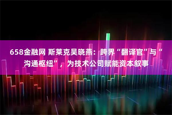 658金融网 斯莱克吴晓燕：跨界“翻译官”与“沟通枢纽”，为技术公司赋能资本叙事