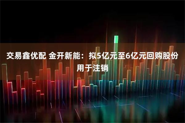 交易鑫优配 金开新能：拟5亿元至6亿元回购股份用于注销