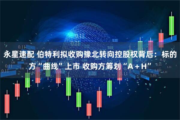 永星速配 伯特利拟收购豫北转向控股权背后：标的方“曲线”上市 收购方筹划“A＋H”