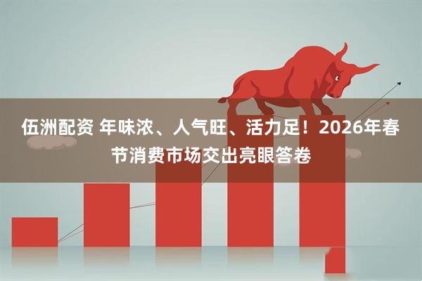 伍洲配资 年味浓、人气旺、活力足！2026年春节消费市场交出亮眼答卷