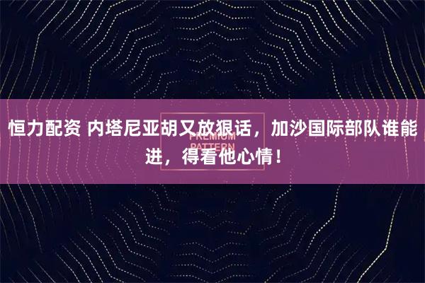 恒力配资 内塔尼亚胡又放狠话，加沙国际部队谁能进，得看他心情！
