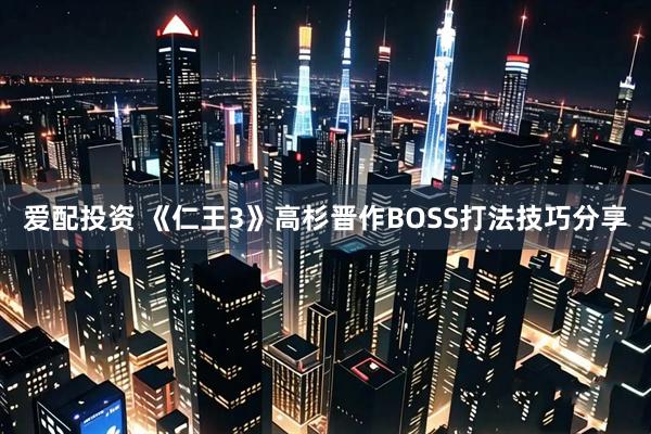 爱配投资 《仁王3》高杉晋作BOSS打法技巧分享