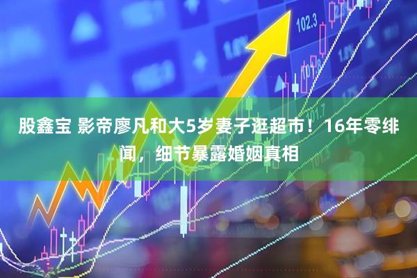 股鑫宝 影帝廖凡和大5岁妻子逛超市！16年零绯闻，细节暴露婚姻真相